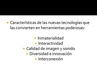    Características de las nuevas tecnologías que
    las convierten en herramientas poderosas:

                   Inmaterialidad
                   Interactividad
            Calidad de imagen y sonido
              Diversidad e innovación
                   Interconexión
 