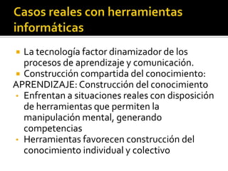  La tecnología factor dinamizador de los
  procesos de aprendizaje y comunicación.
 Construcción compartida del conocimiento:
APRENDIZAJE: Construcción del conocimiento
• Enfrentan a situaciones reales con disposición
  de herramientas que permiten la
  manipulación mental, generando
  competencias
• Herramientas favorecen construcción del
  conocimiento individual y colectivo
 