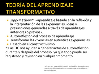   1990 Mezirow*: «aprendizaje basado en la reflexión y
   la interpretación de las experiencias, ideas y
   presunciones generadas a través de aprendizajes
   anteriores o previos».
  Autorreflexión del proceso de aprendizaje
  Transformar las vivencias en auténticas experiencias
  Basado en el constructivismo.
* Las TIC nos ayudan a generar actos de autorreflexión
durante y después del proceso, ya que todo puede ser
registrado y revisado en cualquier momento.

                        * Nó Sanchez, Javier (Coord).(2008), Monográfico "Comunicación y
                        construcción del conocimiento en el nuevo espacio tecnológico«,
                        Barcelona, España
 