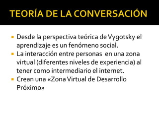    Desde la perspectiva teórica de Vygotsky el
    aprendizaje es un fenómeno social.
   La interacción entre personas en una zona
    virtual (diferentes niveles de experiencia) al
    tener como intermediario el internet.
   Crean una «Zona Virtual de Desarrollo
    Próximo»
 