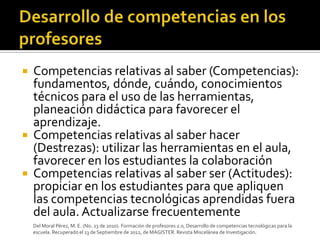    Competencias relativas al saber (Competencias):
    fundamentos, dónde, cuándo, conocimientos
    técnicos para el uso de las herramientas,
    planeación didáctica para favorecer el
    aprendizaje.
   Competencias relativas al saber hacer
    (Destrezas): utilizar las herramientas en el aula,
    favorecer en los estudiantes la colaboración
   Competencias relativas al saber ser (Actitudes):
    propiciar en los estudiantes para que apliquen
    las competencias tecnológicas aprendidas fuera
    del aula. Actualizarse frecuentemente
    Del Moral Pérez, M. E. (No. 23 de 2010). Formación de profesores 2.0, Desarrollo de competencias tecnológicas para la
    escuela. Recuperado el 13 de Septiembre de 2012, de MAGISTER. Revista Miscelánea de Investigación.
 
