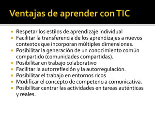    Respetar los estilos de aprendizaje individual
   Facilitar la transferencia de los aprendizajes a nuevos
    contextos que incorporan múltiples dimensiones.
   Posibilitar la generación de un conocimiento común
    compartido (comunidades compartidas).
   Posibilitar en trabajo colaborativo
   Facilitar la autorreflexión y la autorregulación.
   Posibilitar el trabajo en entornos ricos
   Modificar el concepto de competencia comunicativa.
   Posibilitar centrar las actividades en tareas auténticas
    y reales.
 