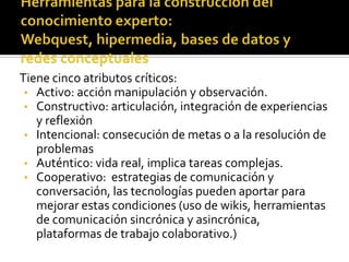 Tiene cinco atributos críticos:
 • Activo: acción manipulación y observación.
 • Constructivo: articulación, integración de experiencias
   y reflexión
 • Intencional: consecución de metas o a la resolución de
   problemas
 • Auténtico: vida real, implica tareas complejas.
 • Cooperativo: estrategias de comunicación y
   conversación, las tecnologías pueden aportar para
   mejorar estas condiciones (uso de wikis, herramientas
   de comunicación sincrónica y asincrónica,
   plataformas de trabajo colaborativo.)
 