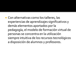   Con alternativas como los talleres, las
    experiencias de aprendizajes significativos y
    demás elementos aportados por la
    pedagogía, el modelo de formación virtual de
    personas se concentra en la utilización
    siempre intuitiva de los recursos tecnológicos
    a disposición de alumnos y profesores.
 