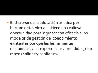    El discurso de la educación asistida por
    herramientas virtuales tiene una valiosa
    oportunidad para ingresar con eficacia a los
    modelos de gestión del conocimiento
    existentes por que las herramientas
    disponibles y las experiencias aprendidas, dan
    mayos solidez y confianza.
 