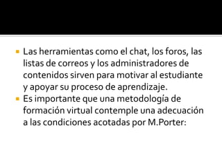    Las herramientas como el chat, los foros, las
    listas de correos y los administradores de
    contenidos sirven para motivar al estudiante
    y apoyar su proceso de aprendizaje.
   Es importante que una metodología de
    formación virtual contemple una adecuación
    a las condiciones acotadas por M.Porter:
 