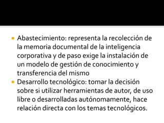    Abastecimiento: representa la recolección de
    la memoria documental de la inteligencia
    corporativa y de paso exige la instalación de
    un modelo de gestión de conocimiento y
    transferencia del mismo
   Desarrollo tecnológico: tomar la decisión
    sobre si utilizar herramientas de autor, de uso
    libre o desarrolladas autónomamente, hace
    relación directa con los temas tecnológicos.
 