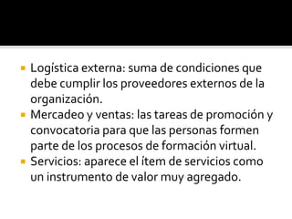    Logística externa: suma de condiciones que
    debe cumplir los proveedores externos de la
    organización.
   Mercadeo y ventas: las tareas de promoción y
    convocatoria para que las personas formen
    parte de los procesos de formación virtual.
   Servicios: aparece el ítem de servicios como
    un instrumento de valor muy agregado.
 