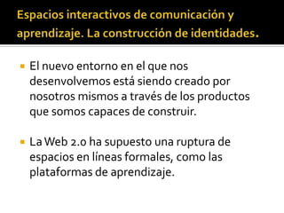    El nuevo entorno en el que nos
    desenvolvemos está siendo creado por
    nosotros mismos a través de los productos
    que somos capaces de construir.

   La Web 2.0 ha supuesto una ruptura de
    espacios en líneas formales, como las
    plataformas de aprendizaje.
 