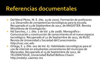  Del Moral Pérez, M. E. (No. 23 de 2010). Formación de profesores
  2.0, Desarrollo de competencias tecnológicas para la escuela.
  Recuperado el 13 de Septiembre de 2012, de MAGISTER. Revista
  Miscelánea de Investigación.
 Nó Sanchez, J. (. (No. 2 de Vol. 5 de 2008). Monográfico :
  Comunicación y construcción de conocimiento en el nuevo espacio
  tecnológico. Recuperado el 12 de Septiembre de 2012, de RUSC
  Revista de Universidad y Sociedad del Conocimiento:
  http://rusc.uoc.edu
 Ortega, E. y. (No. 002 de Vol. 6). Habilidades tecnológicas para el
  uso de internet en estudiantes universitarios del municipio de
  Maracaibo. Recuperado el 13 de Septiembre de 2012, de
  TELEMATIQUE, Universidad Rafael Belloso Chasín:
  http://redalyc.uaemex.mx
 