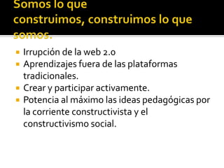    Irrupción de la web 2.0
   Aprendizajes fuera de las plataformas
    tradicionales.
   Crear y participar activamente.
   Potencia al máximo las ideas pedagógicas por
    la corriente constructivista y el
    constructivismo social.
 
