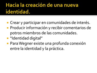    Crear y participar en comunidades de interés.
   Producir información y recibir comentarios de
    potros miembros de las comunidades.
   “Identidad digital”
   Para Wegner existe una profunda conexión
    entre la identidad y la práctica.
 