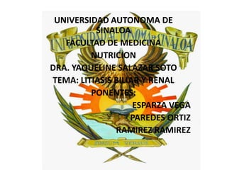 UNIVERSIDAD AUTONOMA DE SINALOA FACULTAD DE MEDICINA NUTRICION DRA. YAQUELINE SALAZAR SOTO TEMA: LITIASIS BILIAR Y RENAL PONENTES: ESPARZA VEGA PAREDES ORTIZ RAMIREZ RAMIREZ 