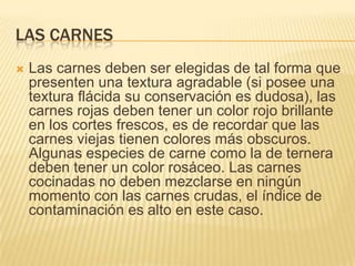 LAS CARNES
   Las carnes deben ser elegidas de tal forma que
    presenten una textura agradable (si posee una
    textura flácida su conservación es dudosa), las
    carnes rojas deben tener un color rojo brillante
    en los cortes frescos, es de recordar que las
    carnes viejas tienen colores más obscuros.
    Algunas especies de carne como la de ternera
    deben tener un color rosáceo. Las carnes
    cocinadas no deben mezclarse en ningún
    momento con las carnes crudas, el índice de
    contaminación es alto en este caso.
 
