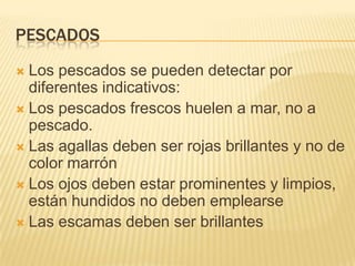 PESCADOS
 Los pescados se pueden detectar por
  diferentes indicativos:
 Los pescados frescos huelen a mar, no a
  pescado.
 Las agallas deben ser rojas brillantes y no de
  color marrón
 Los ojos deben estar prominentes y limpios,
  están hundidos no deben emplearse
 Las escamas deben ser brillantes
 