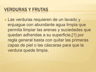 VERDURAS Y FRUTAS

   Las verduras requieren de un lavado y
    enjuague con abundante agua limpia que
    permita limpiar las arenas y suciedades que
    quedan adheridas a su superficie,[1] por
    regla general basta con quitar las primeras
    capas de piel o las cáscaras para que la
    verdura quede limpia.
 