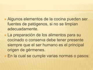  Algunos elementos de la cocina pueden ser
  fuentes de patógenos, si no se limpian
  adecuadamente.
 La preparación de los alimentos para su
  cocinado o conserva debe tener presente
  siempre que el ser humano es el principal
  origen de gérmenes.
 En la cual se cumple varias normas o pasos:
 