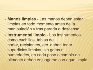  Manos limpias - Las manos deben estar
  limpias en todo momento antes de la
  manipulación y tras parada o descanso.
 Instrumental limpio - Los instrumentos
  como cuchillos, tablas de
  cortar, recipientes, etc. deben tener
  superficies limpias, sin gotas ni
  humedades, en cada paso o cambio de
  alimento deben enjuagarse con agua limpia
 