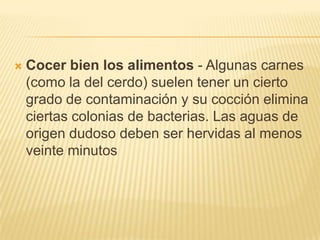    Cocer bien los alimentos - Algunas carnes
    (como la del cerdo) suelen tener un cierto
    grado de contaminación y su cocción elimina
    ciertas colonias de bacterias. Las aguas de
    origen dudoso deben ser hervidas al menos
    veinte minutos
 