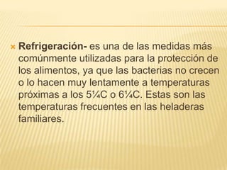    Refrigeración- es una de las medidas más
    comúnmente utilizadas para la protección de
    los alimentos, ya que las bacterias no crecen
    o lo hacen muy lentamente a temperaturas
    próximas a los 5¼C o 6¼C. Estas son las
    temperaturas frecuentes en las heladeras
    familiares.
 