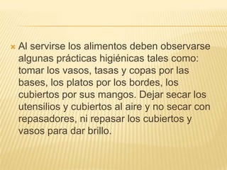    Al servirse los alimentos deben observarse
    algunas prácticas higiénicas tales como:
    tomar los vasos, tasas y copas por las
    bases, los platos por los bordes, los
    cubiertos por sus mangos. Dejar secar los
    utensilios y cubiertos al aire y no secar con
    repasadores, ni repasar los cubiertos y
    vasos para dar brillo.
 