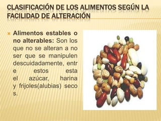 CLASIFICACIÓN DE LOS ALIMENTOS SEGÚN LA
FACILIDAD DE ALTERACIÓN

   Alimentos estables o
    no alterables: Son los
    que no se alteran a no
    ser que se manipulen
    descuidadamente, entr
    e        estos      esta
    el     azúcar,    harina
    y frijoles(alubias) seco
    s.
 