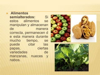     Alimentos
    semialterados:           Si
    estos alimentos se
    manipulan y almacenan
    de                 manera
    correcta, permanecen d
    e esta manera durante
    mucho      tiempo,       se
    puede        citar      las
    papas,              ciertas
    variedades               de
    manzanas, nueces y
    nabos.
 