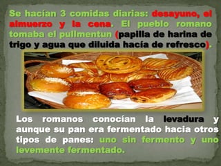 Se hacían 3 comidas diarias: desayuno, el
almuerzo y la cena. El pueblo romano
tomaba el pullmentun (papilla de harina de
trigo y agua que diluida hacía de refresco).
Los romanos conocían la levadura y
aunque su pan era fermentado hacia otros
tipos de panes: uno sin fermento y uno
levemente fermentado.
 