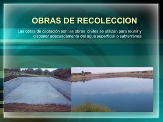 OBRAS DE RECOLECCION
Las obras de captación son las obras civiles se utilizan para reunir y
disponer adecuadamente del agua superficial o subterránea
 