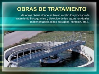 OBRAS DE TRATAMIENTO
de obras civiles donde se llevan a cabo los procesos de
tratamiento fisicoquímico y biológico de las aguas residuales
(sedimentación, lodos activados, filtración, etc.)..
 