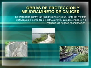 OBRAS DE PROTECCION Y
MEJORAMINETO DE CAUCES
La protección contra las inundaciones incluye, tanto los medios
estructurales, como los no estructurales, que dan protección o
reducen los riesgos de inundación.
 