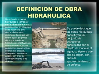 DEFINICION DE OBRA
HIDRAHULICASe entiende por obra
hidráulica o infraestr
ctura hidráulica a una
construcción, en el campo
de la ingeniería civil,
donde el elemento
dominante tiene que ver
con el agua. Se puede
decir que las obras
hidráulicas constituyen un
conjunto de estructuras
construidas con el objeto
de manejar el agua,
cualquiera que sea su
origen, con fines de
aprovechamiento o de
defensa
Se puede decir que
las obras hidráulicas
constituyen un
conjunto de
estructuras
construidas con el
objeto de manejar el
agua, cualquiera que
sea su origen, con
fines de
aprovechamiento o
de defensa
 