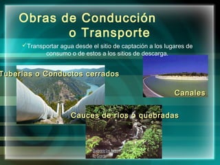 Obras de Conducción
o Transporte
Tuberías o Conductos cerradosTuberías o Conductos cerrados
CanalesCanales
Cauces de ríos o quebradasCauces de ríos o quebradas
Transportar agua desde el sitio de captación a los lugares de
consumo o de estos a los sitios de descarga.
 