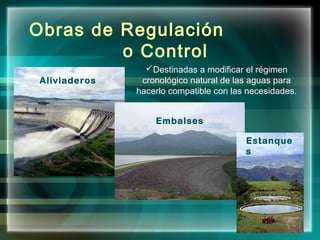 Embalses
Aliviaderos
Estanque
s
Obras de Regulación
o Control
Destinadas a modificar el régimen
cronológico natural de las aguas para
hacerlo compatible con las necesidades.
 