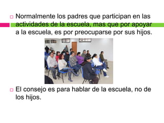  Normalmente los padres que participan en las
actividades de la escuela, mas que por apoyar
a la escuela, es por preocuparse por sus hijos.
 El consejo es para hablar de la escuela, no de
los hijos.
 