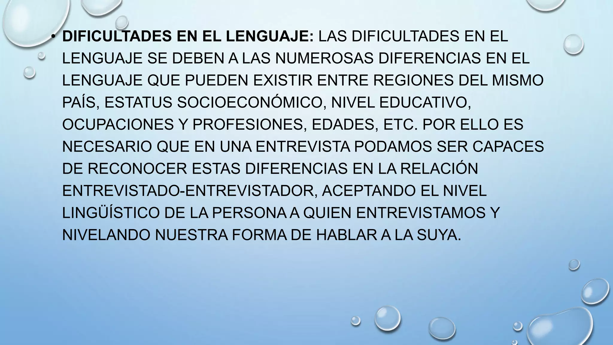 • DIFICULTADES EN EL LENGUAJE: LAS DIFICULTADES EN EL
LENGUAJE SE DEBEN A LAS NUMEROSAS DIFERENCIAS EN EL
LENGUAJE QUE PUEDEN EXISTIR ENTRE REGIONES DEL MISMO
PAÍS, ESTATUS SOCIOECONÓMICO, NIVEL EDUCATIVO,
OCUPACIONES Y PROFESIONES, EDADES, ETC. POR ELLO ES
NECESARIO QUE EN UNA ENTREVISTA PODAMOS SER CAPACES
DE RECONOCER ESTAS DIFERENCIAS EN LA RELACIÓN
ENTREVISTADO-ENTREVISTADOR, ACEPTANDO EL NIVEL
LINGÜÍSTICO DE LA PERSONA A QUIEN ENTREVISTAMOS Y
NIVELANDO NUESTRA FORMA DE HABLAR A LA SUYA.
 