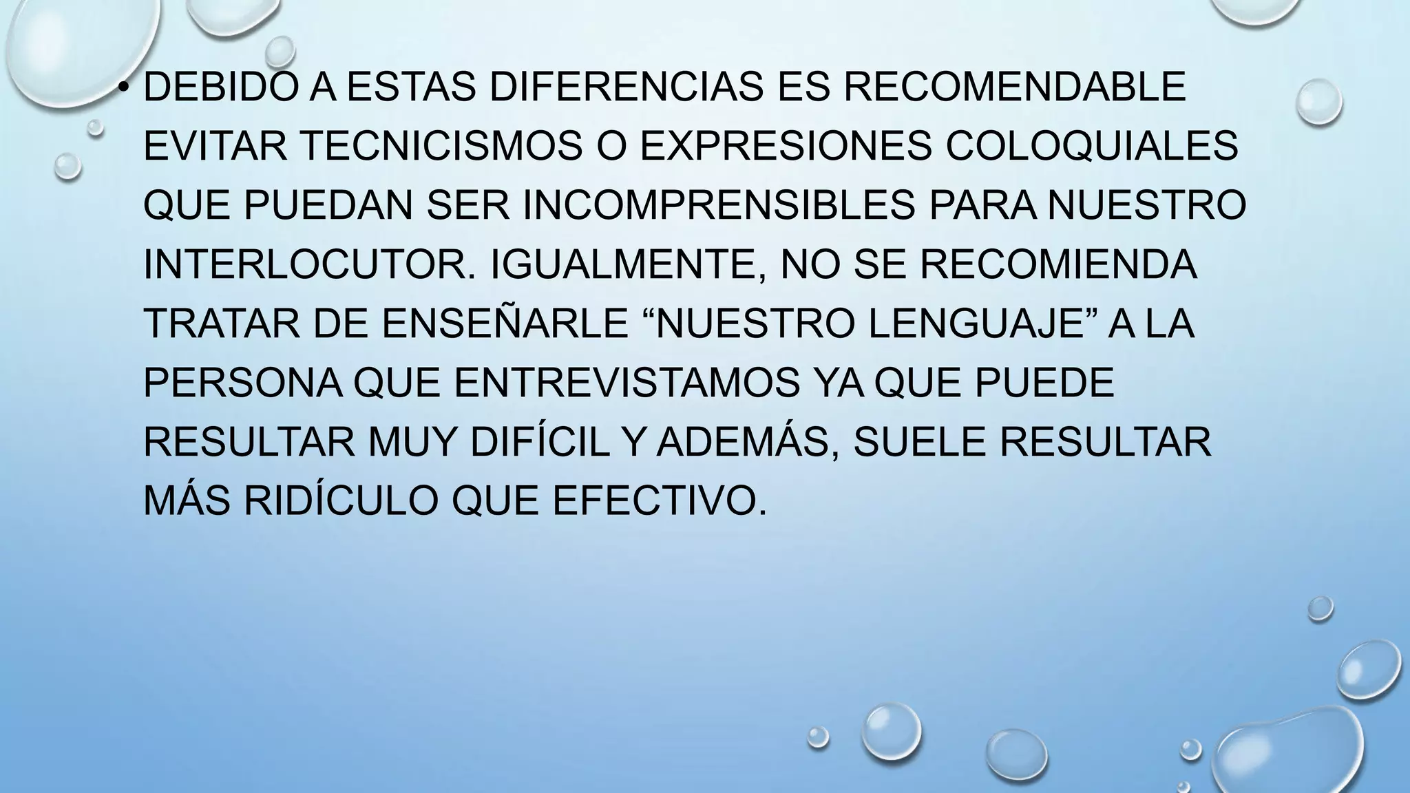 • DEBIDO A ESTAS DIFERENCIAS ES RECOMENDABLE
EVITAR TECNICISMOS O EXPRESIONES COLOQUIALES
QUE PUEDAN SER INCOMPRENSIBLES PARA NUESTRO
INTERLOCUTOR. IGUALMENTE, NO SE RECOMIENDA
TRATAR DE ENSEÑARLE “NUESTRO LENGUAJE” A LA
PERSONA QUE ENTREVISTAMOS YA QUE PUEDE
RESULTAR MUY DIFÍCIL Y ADEMÁS, SUELE RESULTAR
MÁS RIDÍCULO QUE EFECTIVO.
 