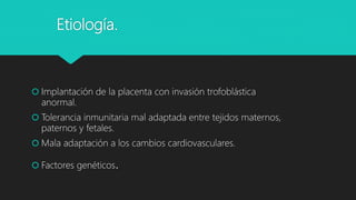Etiología.
 Implantación de la placenta con invasión trofoblástica
anormal.
 Tolerancia inmunitaria mal adaptada entre tejidos maternos,
paternos y fetales.
 Mala adaptación a los cambios cardiovasculares.
 Factores genéticos.
 