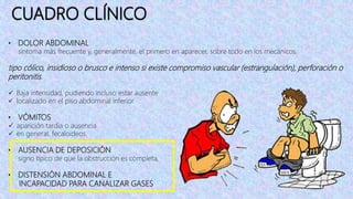CUADRO CLÍNICO
• DOLOR ABDOMINAL
síntoma más frecuente y, generalmente, el primero en aparecer, sobre todo en los mecánicos.
tipo cólico, insidioso o brusco e intenso si existe compromiso vascular (estrangulación), perforación o
peritonitis.
 Baja intensidad, pudiendo incluso estar ausente
 localizado en el piso abdominal inferior.
• VÓMITOS
 aparición tardia o ausencia
 en general, fecaloideos.
• AUSENCIA DE DEPOSICIÓN
signo típico de que la obstrucción es completa,
• DISTENSIÓN ABDOMINAL E
INCAPACIDAD PARA CANALIZAR GASES
 