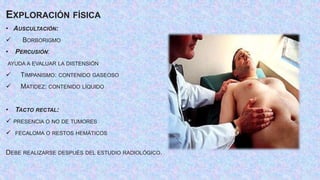 EXPLORACIÓN FÍSICA
• AUSCULTACIÓN:
 BORBORIGMO
• PERCUSIÓN:
AYUDA A EVALUAR LA DISTENSIÓN
 TIMPANISMO: CONTENIDO GASEOSO
 MATIDEZ: CONTENIDO LÍQUIDO
• TACTO RECTAL:
 PRESENCIA O NO DE TUMORES
 FECALOMA O RESTOS HEMÁTICOS
DEBE REALIZARSE DESPUÉS DEL ESTUDIO RADIOLÓGICO.
 