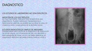 DIAGNOSTICO
LOS ESTUDIOS DE LABORATORIO NO SON ESPECÍFICOS.
MEDICIÓN DE LOS ELECTRÓLITOS
es muy importante, más para fines terapéuticos que
diagnósticos. Pueden sobrevenir hipopotasemia o
hipocloremia; además, es posible que se eleve la urea y la
creatinina como consecuencia de la deshidra tación.
ESTUDIOS RADIOLÓGICOS SIMPLES DE ABDOMEN
Indispensables para confirmar el diagnóstico de obstrucción
Se toman placas, con el paciente de pie y en decúbito, y
telerradiografía de tórax, con lo cual debe obtenerse un
diagnóstico definitivo del padecimiento hasta en el 60 o
 