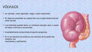 VÓLVULOS
 se volvulan, colon sigmoide, ciego y colon transverso.
 En algunos pacientes se origina tras una cirugía abdominal por
otras causas
 Los síntomas pueden tener un comienzo abrupto, pero a veces
se hacen crónicos o recurrentes.
 invariablemente compromete el aporte sanguíneo
 Si no se resuelve se produce una necrosis de la pared del
intestino con
neumatosis y perforación.
 