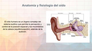 Anatomía y fisiología del oído
El oído humano es un órgano complejo del
sistema auditivo que permite la percepción y
control de la posición espacial y los movimientos
de la cabeza (equilibriocepción), además de la
audición.
 