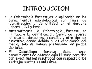 INTRODUCCION
• La Odontología Forense es la aplicación de los
  conocimientos odontológicos con fines de
  identificación y de utilidad en el derecho
  Laboral, Civil y Penal.
• Anteriormente la Odontología Forense se
  limitaba a la identificación. Servía de recurso
  en caso de desastres, incendios y otro tipo de
  siniestros donde debido a las condiciones del
  medio, sólo se habían preservado las piezas
  dentales.
• El     Odontólogo       forense  debe     tener
  conocimientos de Antropología Humana para dar
  con exactitud los resultados con respecto a los
  peritajes dentro de esta área.
 