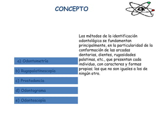CONCEPTO



                         Los métodos de la identificación
                         odontológica se fundamentan
                         principalmente, en la particularidad de la
                         conformación de las arcadas
                         dentarias, dientes, rugosidades
a) Odontometría          palatinas, etc., que presentan cada
                         individuo, con caracteres y formas
                         propias; las que no son iguales a los de
b) Rugopalatinoscopía
                         ningún otro.
c) Prostodoncia

d) Odontograma

e) Odontoscopía
 