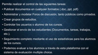 Permite realizar el control de las siguientes tareas:
• Publicar documentos en cualquier formatos (.doc, ppt, pdf)
• Administrar y modelar Foros de discusión, tanto públicos como privados.
• Crear grupos de estudios.
• Controlar los usuarios o alumno de los cursos.
• Gestionar el envío de los estudiantes (Documentos, tareas, trabajos,
etc.).
• Seguimiento completo mediante el uso de estadísticas para los alumnos
de los cursos.
• Podemos evaluar a los alumnos a través de esta plataforma con el
sistema de evaluación multiple choice.
 