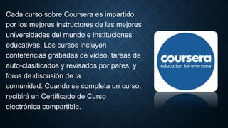 Cada curso sobre Coursera es impartido
por los mejores instructores de las mejores
universidades del mundo e instituciones
educativas. Los cursos incluyen
conferencias grabadas de vídeo, tareas de
auto-clasificados y revisados ​​por pares, y
foros de discusión de la
comunidad. Cuando se completa un curso,
recibirá un Certificado de Curso
electrónica compartible.
 