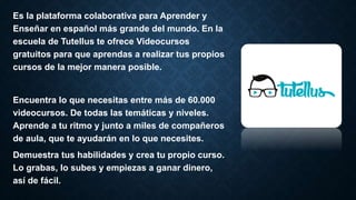 Es la plataforma colaborativa para Aprender y
Enseñar en español más grande del mundo. En la
escuela de Tutellus te ofrece Videocursos
gratuitos para que aprendas a realizar tus propios
cursos de la mejor manera posible.
Encuentra lo que necesitas entre más de 60.000
videocursos. De todas las temáticas y niveles.
Aprende a tu ritmo y junto a miles de compañeros
de aula, que te ayudarán en lo que necesites.
Demuestra tus habilidades y crea tu propio curso.
Lo grabas, lo subes y empiezas a ganar dinero,
así de fácil.
 