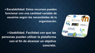 Escalabilidad: Estos recursos pueden
funcionar con una cantidad variable de
usuarios según las necesidades de la
organización.
Usabilidad. Facilidad con que las
personas pueden utilizar la plataforma
con el fin de alcanzar un objetivo
concreto.
 