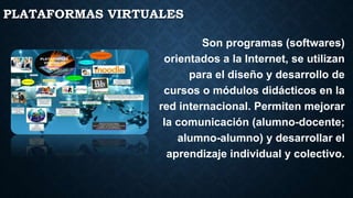 PLATAFORMAS VIRTUALES
Son programas (softwares)
orientados a la Internet, se utilizan
para el diseño y desarrollo de
cursos o módulos didácticos en la
red internacional. Permiten mejorar
la comunicación (alumno-docente;
alumno-alumno) y desarrollar el
aprendizaje individual y colectivo.
 